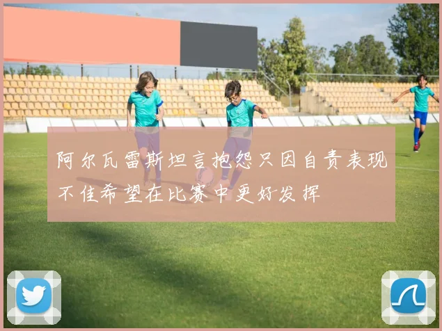 阿尔瓦雷斯坦言抱怨只因自责表现不佳希望在比赛中更好发挥