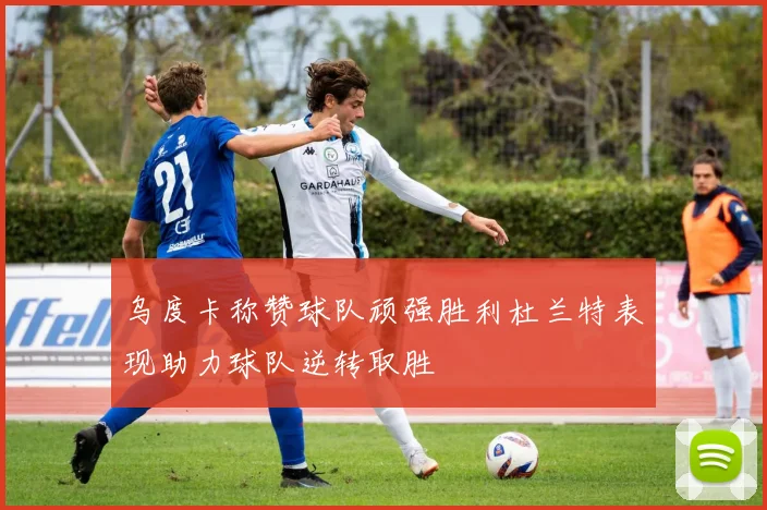 乌度卡称赞球队顽强胜利杜兰特表现助力球队逆转取胜