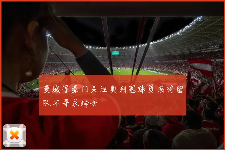 曼城等豪门关注奥利塞球员或将留队不寻求转会