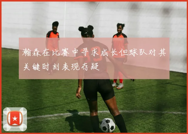 瀚森在比赛中寻求成长但球队对其关键时刻表现存疑