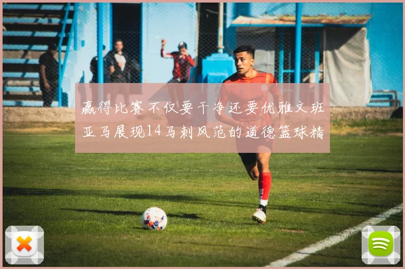 赢得比赛不仅要干净还要优雅文班亚马展现14马刺风范的道德篮球精神