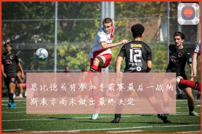 恩比德或将参加季前赛最后一战纳斯表示尚未做出最终决定