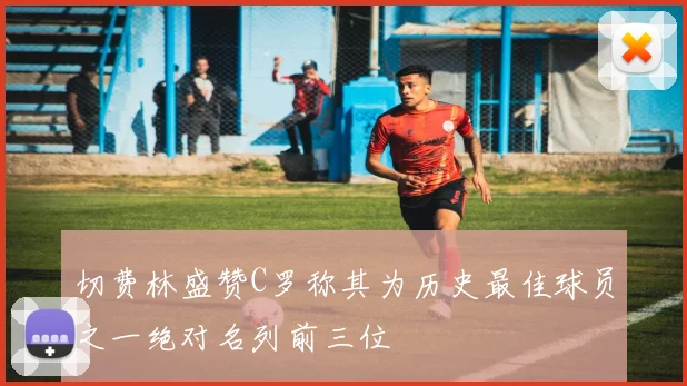 切费林盛赞C罗称其为历史最佳球员之一绝对名列前三位