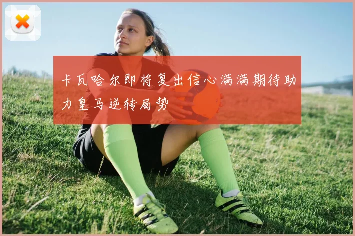 卡瓦哈尔即将复出信心满满期待助力皇马逆转局势