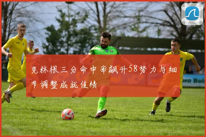 克林根三分命中率飙升58努力与细节调整成就佳绩
