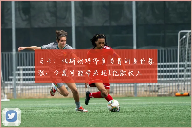 马卡：帕斯切玛等皇马青训身价暴涨，今夏可能带来超1亿欧收入