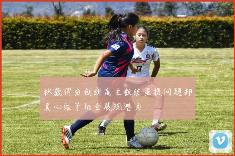 林葳得分创新高主教练虽提问题却真心给予机会展现潜力