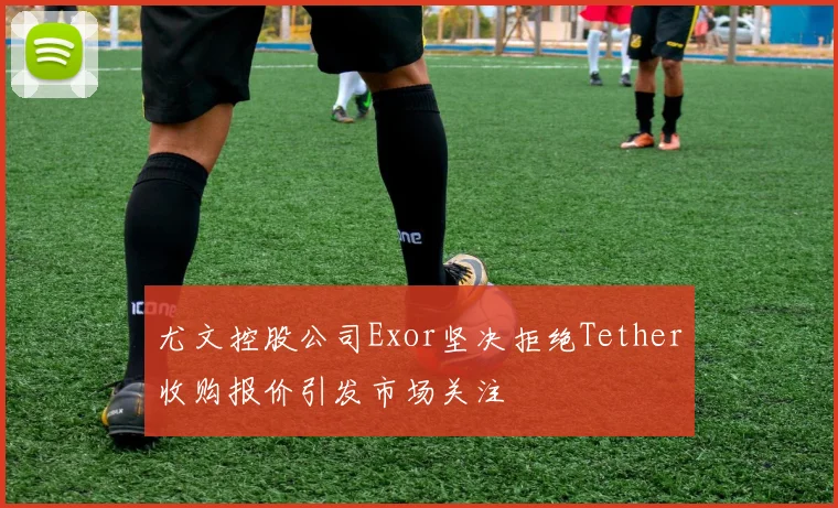 尤文控股公司Exor坚决拒绝Tether收购报价引发市场关注