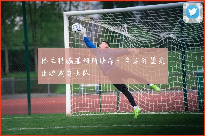 格兰特威廉姆斯缺席一年后有望复出迎战爵士队