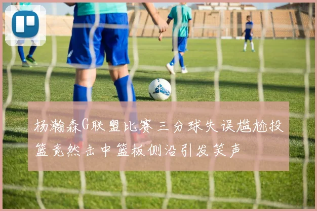 杨瀚森G联盟比赛三分球失误尴尬投篮竟然击中篮板侧沿引发笑声