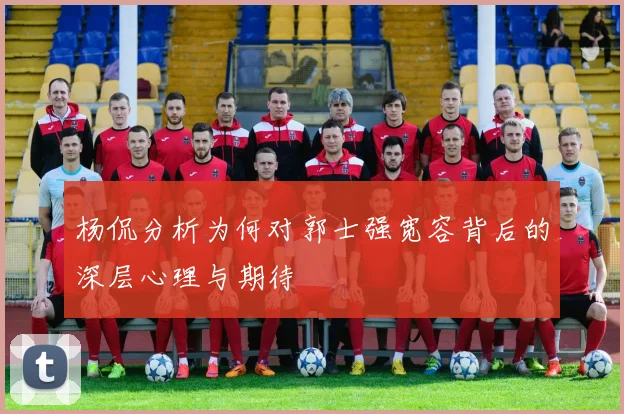 杨侃分析为何对郭士强宽容背后的深层心理与期待