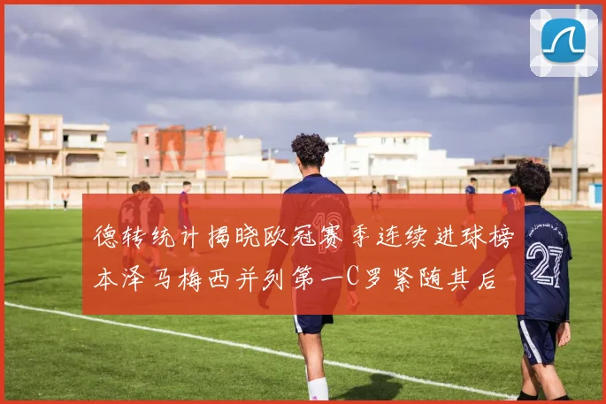 德转统计揭晓欧冠赛季连续进球榜本泽马梅西并列第一C罗紧随其后
